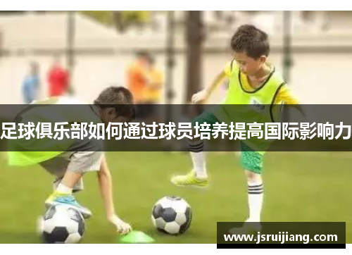 足球俱乐部如何通过球员培养提高国际影响力